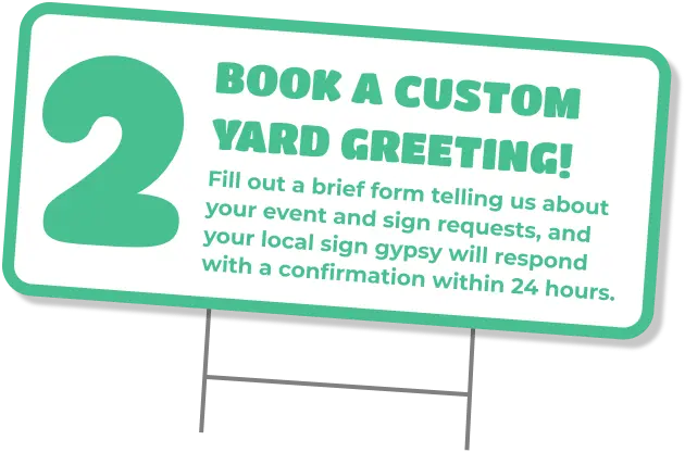 2 Book a custom yard greeting! Fill out a brief form telling us about your event and sign requests, and your local sign gypsy will respond with a confirmation within 24 hours.