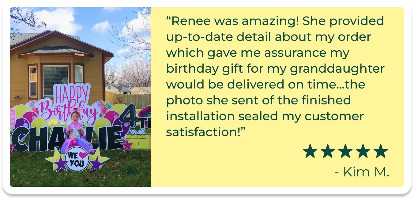 An image of a card with a picture of a girl standing in front of a birthday yard sign and text that reads "Renee was amazing! She provided up-to-date detail about my order which gave me assurance my birthday gift for my granddaughter would be delivered on time...the photo she sent of the finished installation sealed my customer satisfaction!""